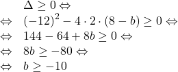 \[\begin{array}{rl}& \Delta \geq 0 \Leftrightarrow\\\Leftrightarrow & \left(-12\right)^2-4\cdot2\cdot\left(8-b\right) \geq 0 \Leftrightarrow\\\Leftrightarrow & 144-64 +8b \geq 0 \Leftrightarrow\\\Leftrightarrow & 8b \geq -80 \Leftrightarrow\\\Leftrightarrow & b \geq -10\end{array}\]
